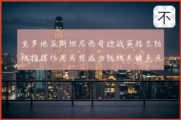 克罗地亚斯坦尼西奇迎战英格兰防线指挥作用或将成为防线关键支点