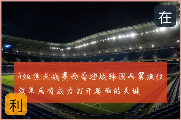 A组焦点战墨西哥迎战韩国两翼换位效果或将成为打开局面的关键