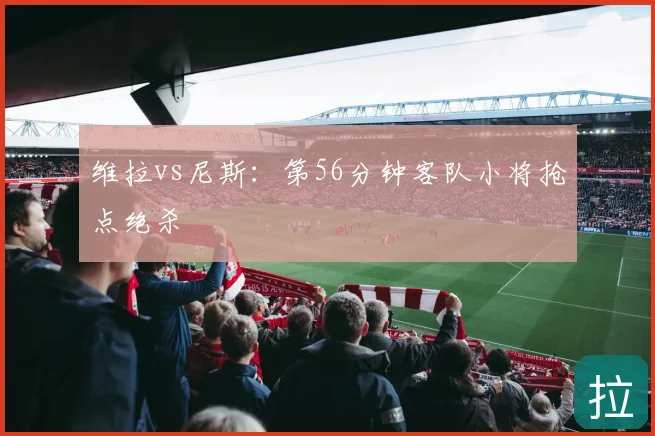 维拉vs尼斯：第56分钟客队小将抢点绝杀